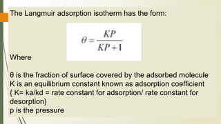 The Langmuir adsorption isotherm has the form:
Where
θ is the fraction of surface covered by the adsorbed molecule
K is an equilibrium constant known as adsorption coefficient
{ K= ka/kd = rate constant for adsorption/ rate constant for
desorption}
p is the pressure
 