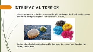 INTERFACIAL TENSION
� Interfacial tension is the force per unit length existing at the interface between
two immiscible phases (units are dynes/cm or N/m)
� The term interfacial tension is used for the force between: Two liquids / Two
solids / Liquid-solid
 