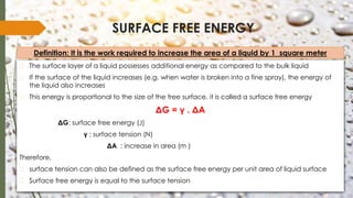 SURFACE FREE ENERGY
� The surface layer of a liquid possesses additional energy as compared to the bulk liquid
� If the surface of the liquid increases (e.g. when water is broken into a fine spray), the energy of
the liquid also increases
� This energy is proportional to the size of the free surface, it is called a surface free energy
ΔG = γ . ΔA
ΔG: surface free energy (J)
γ : surface tension (N)
ΔA : increase in area (m )
Therefore,
� surface tension can also be defined as the surface free energy per unit area of liquid surface
� Surface free energy is equal to the surface tension
Definition: It is the work required to increase the area of a liquid by 1 square meter
 