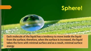 Sphere!
� Each molecule of the liquid has a tendency to move inside the liquid
from the surface; therefore, when the surface is increased, the liquid
takes the form with minimal surface and as a result, minimal surface
energy
 