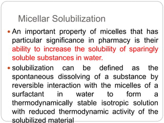 Micellar Solubilization
 An important property of micelles that has
particular significance in pharmacy is their
ability to increase the solubility of sparingly
soluble substances in water.
 solubilization can be defined as the
spontaneous dissolving of a substance by
reversible interaction with the micelles of a
surfactant in water to form a
thermodynamically stable isotropic solution
with reduced thermodynamic activity of the
solubilized material
 