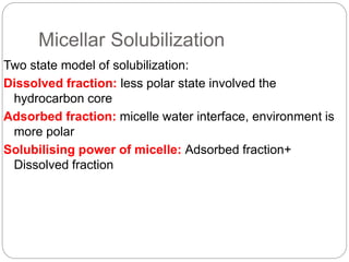 Micellar Solubilization
Two state model of solubilization:
Dissolved fraction: less polar state involved the
hydrocarbon core
Adsorbed fraction: micelle water interface, environment is
more polar
Solubilising power of micelle: Adsorbed fraction+
Dissolved fraction
 