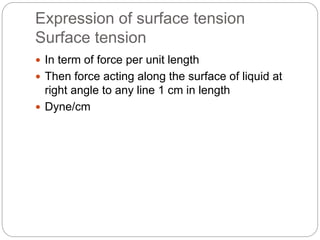 Expression of surface tension
Surface tension
 In term of force per unit length
 Then force acting along the surface of liquid at
right angle to any line 1 cm in length
 Dyne/cm
 