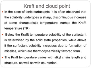 Kraft and cloud point
 In the case of ionic surfactants, it is often observed that
the solubility undergoes a sharp, discontinuous increase
at some characteristic temperature, named the Krafft
temperature (TK)
 Below the Krafft temperature solubility of the surfactant
is determined by the solid state properties, while above
it the surfactant solubility increases due to formation of
micelles, which are thermodynamically favored form .
 The Kraft temperature varies with alkyl chain length and
structure, as well as with counterion.
 