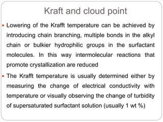Kraft and cloud point
 Lowering of the Krafft temperature can be achieved by
introducing chain branching, multiple bonds in the alkyl
chain or bulkier hydrophilic groups in the surfactant
molecules. In this way intermolecular reactions that
promote crystallization are reduced
 The Krafft temperature is usually determined either by
measuring the change of electrical conductivity with
temperature or visually observing the change of turbidity
of supersaturated surfactant solution (usually 1 wt %)
 