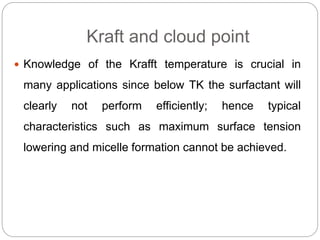 Kraft and cloud point
 Knowledge of the Krafft temperature is crucial in
many applications since below TK the surfactant will
clearly not perform efficiently; hence typical
characteristics such as maximum surface tension
lowering and micelle formation cannot be achieved.
 