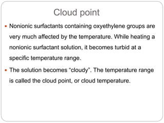 Cloud point
 Nonionic surfactants containing oxyethylene groups are
very much affected by the temperature. While heating a
nonionic surfactant solution, it becomes turbid at a
specific temperature range.
 The solution becomes “cloudy”. The temperature range
is called the cloud point, or cloud temperature.
 