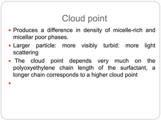 Cloud point
 Produces a difference in density of micelle-rich and
micellar poor phases.
 Larger particle: more visibly turbid: more light
scattering
 The cloud point depends very much on the
polyoxyethylene chain length of the surfactant, a
longer chain corresponds to a higher cloud point

 