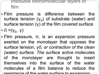 Insoluble Monomolecular layers or
film
 Film pressure is difference between the
surface tension (γ0) of substrate (water) and
surface tension (γ) of the film covered surface
 Π =(γ0- γ)
 Film pressure, π, is an expansion pressure
exerted on the monolayer that opposes the
surface tension, γ0, or contraction of the clean
(water) surface. The surface active molecules
of the monolayer are thought to insert
themselves into the surface of the water
molecules of a film balance to reduce the
 
