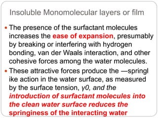 Insoluble Monomolecular layers or film
 The presence of the surfactant molecules
increases the ease of expansion, presumably
by breaking or interfering with hydrogen
bonding, van der Waals interaction, and other
cohesive forces among the water molecules.
 These attractive forces produce the ―springl
ike action in the water surface, as measured
by the surface tension, γ0, and the
introduction of surfactant molecules into
the clean water surface reduces the
springiness of the interacting water
 