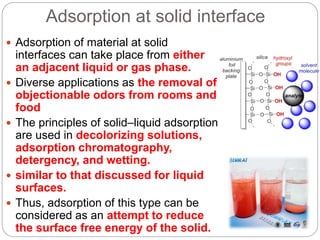 Adsorption at solid interface
 Adsorption of material at solid
interfaces can take place from either
an adjacent liquid or gas phase.
 Diverse applications as the removal of
objectionable odors from rooms and
food
 The principles of solid–liquid adsorption
are used in decolorizing solutions,
adsorption chromatography,
detergency, and wetting.
 similar to that discussed for liquid
surfaces.
 Thus, adsorption of this type can be
considered as an attempt to reduce
the surface free energy of the solid.
 