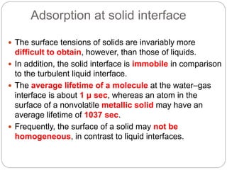 Adsorption at solid interface
 The surface tensions of solids are invariably more
difficult to obtain, however, than those of liquids.
 In addition, the solid interface is immobile in comparison
to the turbulent liquid interface.
 The average lifetime of a molecule at the water–gas
interface is about 1 μ sec, whereas an atom in the
surface of a nonvolatile metallic solid may have an
average lifetime of 1037 sec.
 Frequently, the surface of a solid may not be
homogeneous, in contrast to liquid interfaces.
 