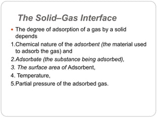 The Solid–Gas Interface
 The degree of adsorption of a gas by a solid
depends
1.Chemical nature of the adsorbent (the material used
to adsorb the gas) and
2.Adsorbate (the substance being adsorbed),
3. The surface area of Adsorbent,
4. Temperature,
5.Partial pressure of the adsorbed gas.
 