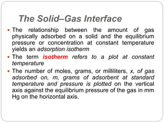 The Solid–Gas Interface
 The relationship between the amount of gas
physically adsorbed on a solid and the equilibrium
pressure or concentration at constant temperature
yields an adsorption isotherm
 The term isotherm refers to a plot at constant
temperature
 The number of moles, grams, or milliliters, x, of gas
adsorbed on, m, grams of adsorbent at standard
temperature and pressure is plotted on the vertical
axis against the equilibrium pressure of the gas in mm
Hg on the horizontal axis.
 