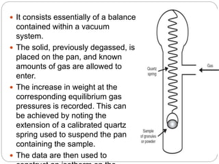  It consists essentially of a balance
contained within a vacuum
system.
 The solid, previously degassed, is
placed on the pan, and known
amounts of gas are allowed to
enter.
 The increase in weight at the
corresponding equilibrium gas
pressures is recorded. This can
be achieved by noting the
extension of a calibrated quartz
spring used to suspend the pan
containing the sample.
 The data are then used to
 