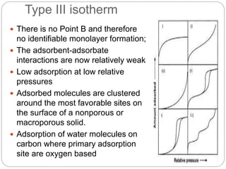 Type III isotherm
 There is no Point B and therefore
no identifiable monolayer formation;
 The adsorbent-adsorbate
interactions are now relatively weak
 Low adsorption at low relative
pressures
 Adsorbed molecules are clustered
around the most favorable sites on
the surface of a nonporous or
macroporous solid.
 Adsorption of water molecules on
carbon where primary adsorption
site are oxygen based
 