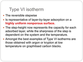 Type VI isotherm
 The reversible stepwise
 Is representative of layer-by-layer adsorption on a
highly uniform nonporous surface.
 The step-height now represents the capacity for each
adsorbed layer, while the sharpness of the step is
dependent on the system and the temperature.
 Amongst the best examples of Type VI isotherms are
those obtained with argon or krypton at low
temperature on graphitised carbon blacks.
 