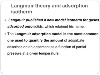 Langmuir theory and adsorption
isotherm
 Langmuir published a new model isotherm for gases
adsorbed onto solids, which retained his name.
 The Langmuir adsorption model is the most common
one used to quantify the amount of adsorbate
adsorbed on an adsorbent as a function of partial
pressure at a given temperature.
 
