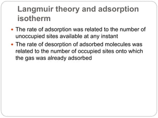 Langmuir theory and adsorption
isotherm
 The rate of adsorption was related to the number of
unoccupied sites available at any instant
 The rate of desorption of adsorbed molecules was
related to the number of occupied sites onto which
the gas was already adsorbed
 