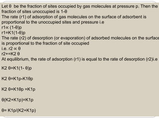 Let θ be the fraction of sites occupied by gas molecules at pressure p. Then the
fraction of sites unoccupied is 1-θ
The rate (r1) of adsorption of gas molecules on the surface of adsorbent is
proportional to the unoccupied sites and pressure i.e
r1∝ (1-θ)p
r1=K1(1-θ)p
The rate (r2) of desorption (or evaporation) of adsorbed molecules on the surface
is proportional to the fraction of site occupied
i.e. r2 ∝ θ
r2+=K2 θ
At equilibrium, the rate of adsorption (r1) is equal to the rate of desorption (r2)i.e
K2 θ=K1(1- θ)p
K2 θ=K1p-K1θp
K2 θ+K1θp =K1p
θ(K2+K1p)=K1p
θ= K1p/(K2+K1p)
 