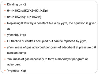  Dividing by K2
 θ= (K1/K2)p/{K2/K2+(K1/K2)p}
 θ= (K1/K2)p/{1+(K1/K2)p}
 Replacing K1/K2 by a constant b & ө by y/ym, the equation is given
as
 y/ym=bp/1+bp
 Ө: fraction of centres occupied & it can be replaced by y/ym,
 y/ym: mass of gas adsorbed per gram of adsorbent at pressure p &
constant temp
 Ym: mass of gas necessary to form a monolayer per gram of
adsorbent
 Y=ymbp/1+bp
 