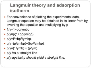 Langmuir theory and adsorption
isotherm
 For convenience of plotting the pxperimental data,
Langmuir equation may be obtained in its linear from by
inverting the equation and multiplying by p
 1/y=1+bp/ymbp
 p/y=p(1+bp/ymbp)
 p/y=P+bp2/ymbp
 p/y=(p/ymbp)+(bp2/ymbp)
 p/y=(1/ymb) + (p/ym)
 p/y Vs p: straight line
 p/y against p should yield a straight line,
 