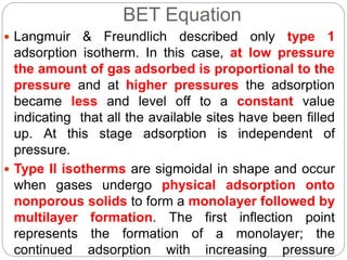 BET Equation
 Langmuir & Freundlich described only type 1
adsorption isotherm. In this case, at low pressure
the amount of gas adsorbed is proportional to the
pressure and at higher pressures the adsorption
became less and level off to a constant value
indicating that all the available sites have been filled
up. At this stage adsorption is independent of
pressure.
 Type II isotherms are sigmoidal in shape and occur
when gases undergo physical adsorption onto
nonporous solids to form a monolayer followed by
multilayer formation. The first inflection point
represents the formation of a monolayer; the
continued adsorption with increasing pressure
 