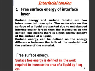 Surface energy and surface tension are two
interconnected concepts. The molecules on the
surface of a liquid are packed due to unbalanced
intermolecular forces than the molecules at the
center. This means there is a high energy density
at the surface of a liquid.
Surface energy can be defined as the energy
difference between the bulk of the material and
the surface of the material.
 