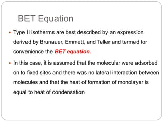 BET Equation
 Type II isotherms are best described by an expression
derived by Brunauer, Emmett, and Teller and termed for
convenience the BET equation.
 In this case, it is assumed that the molecular were adsorbed
on to fixed sites and there was no lateral interaction between
molecules and that the heat of formation of monolayer is
equal to heat of condensation
 