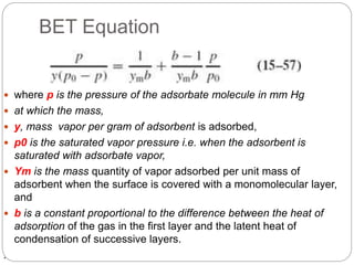 BET Equation
 where p is the pressure of the adsorbate molecule in mm Hg
 at which the mass,
 y, mass vapor per gram of adsorbent is adsorbed,
 p0 is the saturated vapor pressure i.e. when the adsorbent is
saturated with adsorbate vapor,
 Ym is the mass quantity of vapor adsorbed per unit mass of
adsorbent when the surface is covered with a monomolecular layer,
and
 b is a constant proportional to the difference between the heat of
adsorption of the gas in the first layer and the latent heat of
condensation of successive layers.
.
 