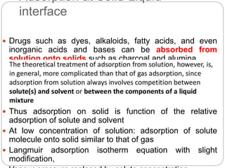 Adsorption at Solid-Liquid
interface
 Drugs such as dyes, alkaloids, fatty acids, and even
inorganic acids and bases can be absorbed from
solution onto solids such as charcoal and alumina
 Thus adsorption on solid is function of the relative
adsorption of solute and solvent
 At low concentration of solution: adsorption of solute
molecule onto solid similar to that of gas
 Langmuir adsorption isotherm equation with slight
modification,
 