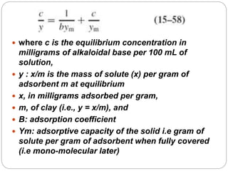  where c is the equilibrium concentration in
milligrams of alkaloidal base per 100 mL of
solution,
 y : x/m is the mass of solute (x) per gram of
adsorbent m at equilibrium
 x, in milligrams adsorbed per gram,
 m, of clay (i.e., y = x/m), and
 B: adsorption coefficient
 Ym: adsorptive capacity of the solid i.e gram of
solute per gram of adsorbent when fully covered
(i.e mono-molecular later)
 