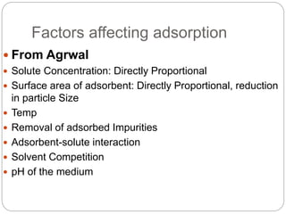 Factors affecting adsorption
 From Agrwal
 Solute Concentration: Directly Proportional
 Surface area of adsorbent: Directly Proportional, reduction
in particle Size
 Temp
 Removal of adsorbed Impurities
 Adsorbent-solute interaction
 Solvent Competition
 pH of the medium
 