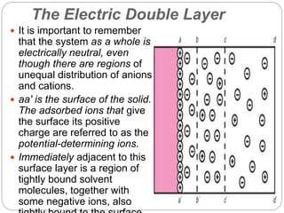 The Electric Double Layer
 It is important to remember
that the system as a whole is
electrically neutral, even
though there are regions of
unequal distribution of anions
and cations.
 aa′ is the surface of the solid.
The adsorbed ions that give
the surface its positive
charge are referred to as the
potential-determining ions.
 Immediately adjacent to this
surface layer is a region of
tightly bound solvent
molecules, together with
some negative ions, also
 