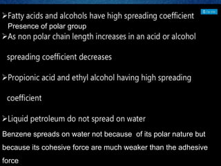 Presence of polar group
Benzene spreads on water not because of its polar nature but
because its cohesive force are much weaker than the adhesive
force
 