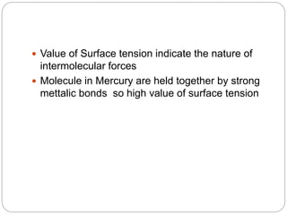  Value of Surface tension indicate the nature of
intermolecular forces
 Molecule in Mercury are held together by strong
mettalic bonds so high value of surface tension
 