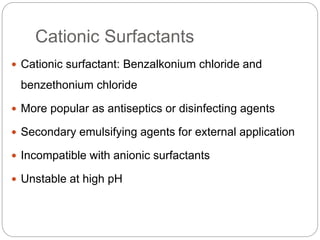 Cationic Surfactants
 Cationic surfactant: Benzalkonium chloride and
benzethonium chloride
 More popular as antiseptics or disinfecting agents
 Secondary emulsifying agents for external application
 Incompatible with anionic surfactants
 Unstable at high pH
 