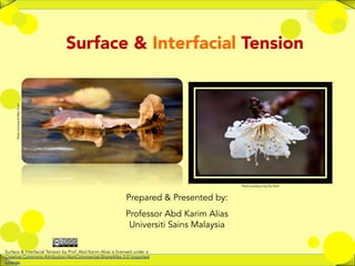 1	
  
Surface & Interfacial Tension
Photo	
  courtesy	
  of	
  Mike,	
  Flickr	
  
Photo	
  courtesy	
  of	
  Joy	
  Ito,	
  Flickr	
  
Prepared & Presented by:
Professor Abd Karim Alias
Universiti Sains Malaysia
	
  
Surface & Interfacial Tension by Prof. Abd Karim Alias is licensed under a
Creative Commons Attribution-NonCommercial-ShareAlike 3.0 Unported
License.
 