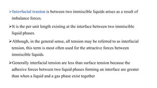 Interfacial tension is between two immiscible liquids arises as a result of
imbalance forces.
It is the per unit length existing at the interface between two immiscible
liquid phases.
Although, in the general sense, all tension may be referred to as interfacial
tension, this term is most often used for the attractive forces between
immiscible liquids.
Generally interfacial tension are less than surface tension because the
adhesive forces between two liquid phases forming an interface are greater
than when a liquid and a gas phase exist together
 