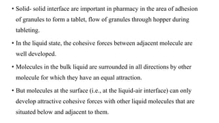 • Solid- solid interface are important in pharmacy in the area of adhesion
of granules to form a tablet, flow of granules through hopper during
tableting.
• In the liquid state, the cohesive forces between adjacent molecule are
well developed.
• Molecules in the bulk liquid are surrounded in all directions by other
molecule for which they have an equal attraction.
• But molecules at the surface (i.e., at the liquid-air interface) can only
develop attractive cohesive forces with other liquid molecules that are
situated below and adjacent to them.
 