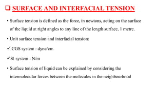  SURFACE AND INTERFACIAL TENSION
• Surface tension is defined as the force, in newtons, acting on the surface
of the liquid at right angles to any line of the length surface, 1 metre.
• Unit surface tension and interfacial tension:
 CGS system : dyne/cm
SI system : N/m
• Surface tension of liquid can be explained by considering the
intermolecular forces between the molecules in the neighbourhood
 