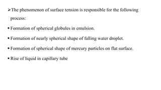 The phenomenon of surface tension is responsible for the following
process:
 Formation of spherical globules in emulsion.
 Formation of nearly spherical shape of falling water droplet.
 Formation of spherical shape of mercury particles on flat surface.
 Rise of liquid in capillary tube
 