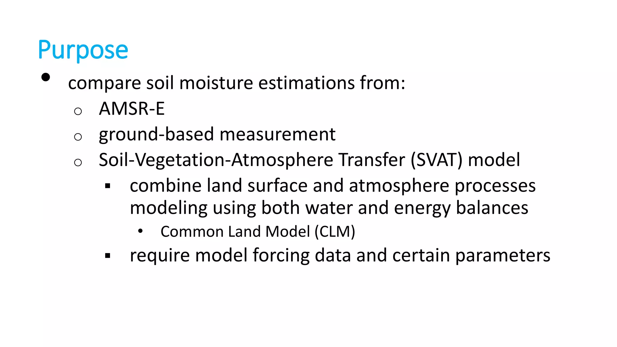 Purpose

•

compare soil moisture estimations from:
o AMSR-E
o ground-based measurement
o Soil-Vegetation-Atmosphere Transfer (SVAT) model
 combine land surface and atmosphere processes
modeling using both water and energy balances
• Common Land Model (CLM)


require model forcing data and certain parameters

 