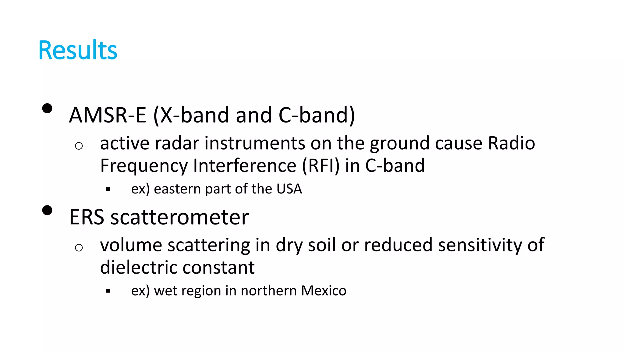 Results

•

AMSR-E (X-band and C-band)
o

•

active radar instruments on the ground cause Radio
Frequency Interference (RFI) in C-band


ex) eastern part of the USA

ERS scatterometer
o

volume scattering in dry soil or reduced sensitivity of
dielectric constant


ex) wet region in northern Mexico

 