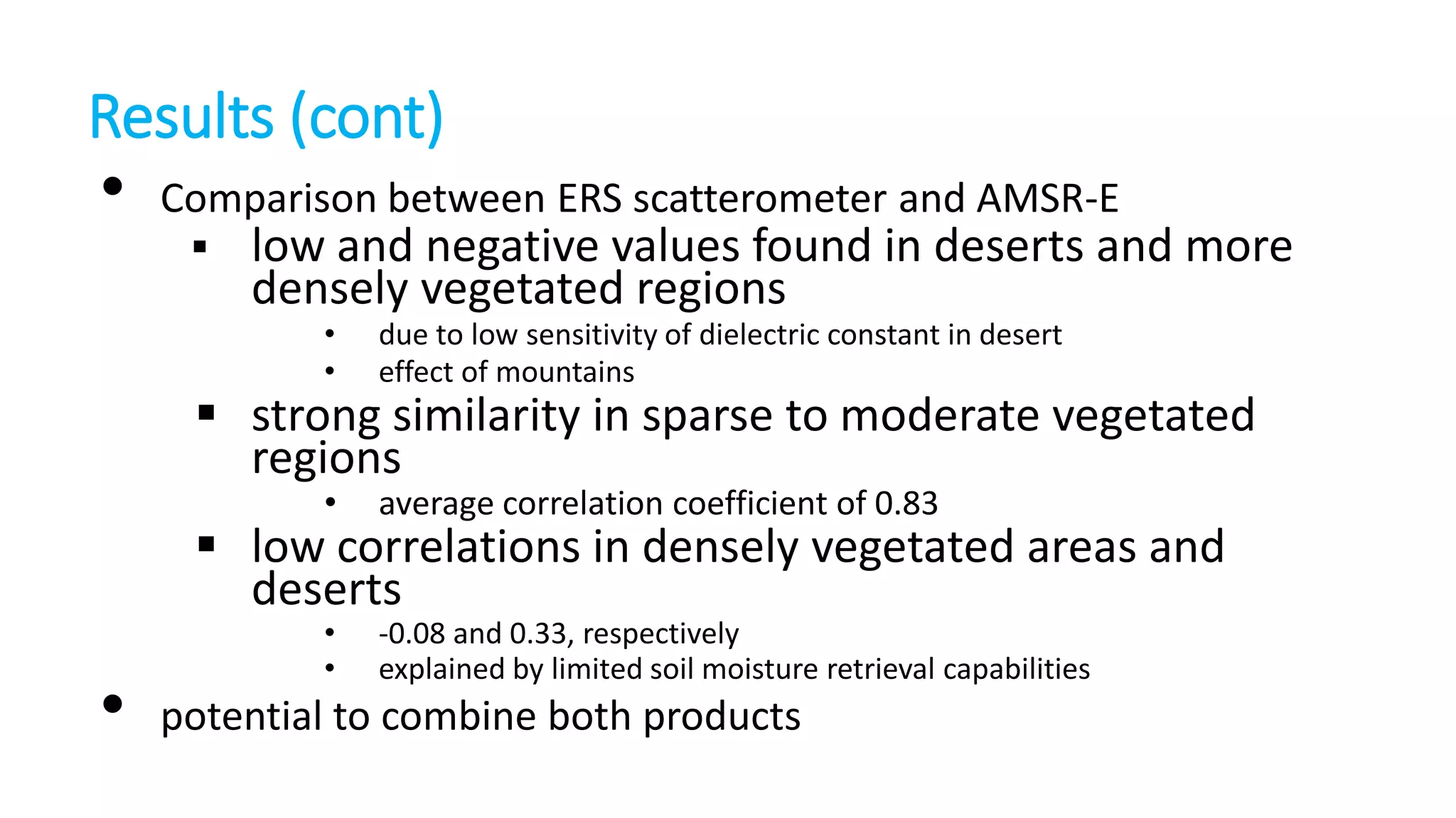 Results (cont)

•

Comparison between ERS scatterometer and AMSR-E


low and negative values found in deserts and more
densely vegetated regions
•
•

due to low sensitivity of dielectric constant in desert
effect of mountains

•

average correlation coefficient of 0.83

•
•

-0.08 and 0.33, respectively
explained by limited soil moisture retrieval capabilities

 strong similarity in sparse to moderate vegetated
regions
 low correlations in densely vegetated areas and
deserts

•

potential to combine both products

 