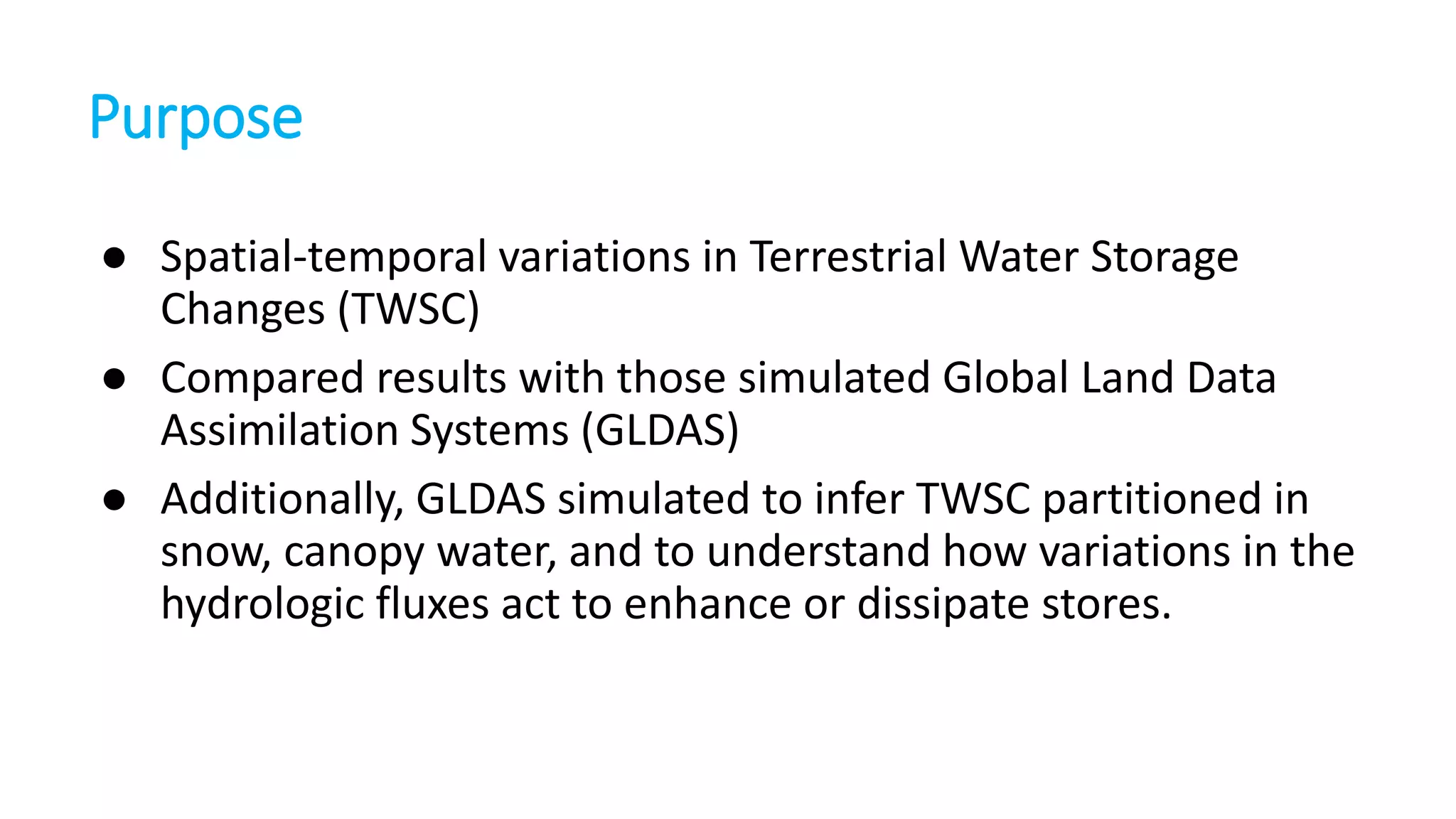Purpose
● Spatial-temporal variations in Terrestrial Water Storage
Changes (TWSC)
● Compared results with those simulated Global Land Data
Assimilation Systems (GLDAS)
● Additionally, GLDAS simulated to infer TWSC partitioned in
snow, canopy water, and to understand how variations in the
hydrologic fluxes act to enhance or dissipate stores.

 
