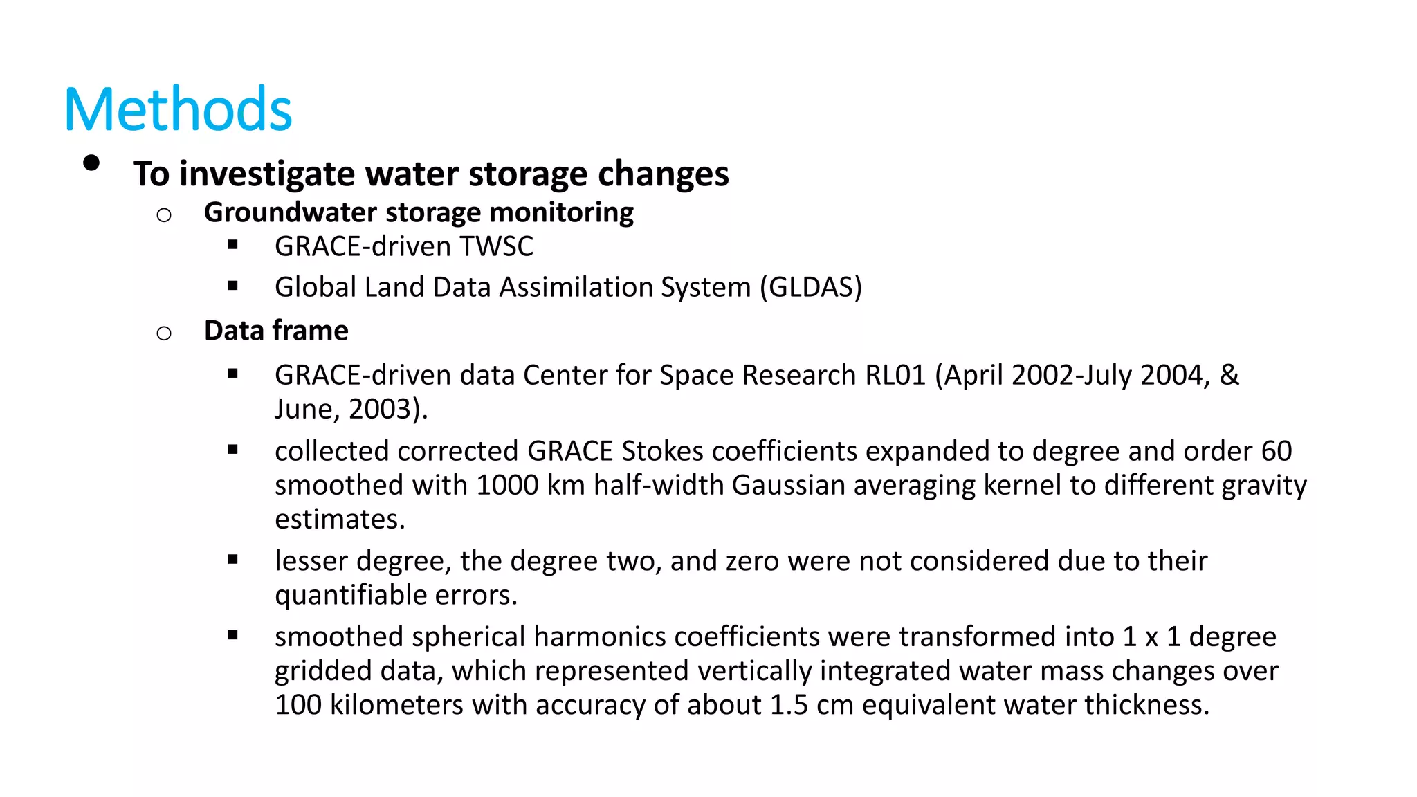 Methods
• To investigate water storage changes

o Groundwater storage monitoring
 GRACE-driven TWSC
 Global Land Data Assimilation System (GLDAS)
o Data frame
 GRACE-driven data Center for Space Research RL01 (April 2002-July 2004, &
June, 2003).
 collected corrected GRACE Stokes coefficients expanded to degree and order 60
smoothed with 1000 km half-width Gaussian averaging kernel to different gravity
estimates.
 lesser degree, the degree two, and zero were not considered due to their
quantifiable errors.
 smoothed spherical harmonics coefficients were transformed into 1 x 1 degree
gridded data, which represented vertically integrated water mass changes over
100 kilometers with accuracy of about 1.5 cm equivalent water thickness.

 