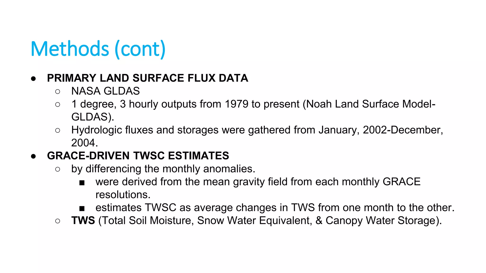 Methods (cont)
● PRIMARY LAND SURFACE FLUX DATA
○ NASA GLDAS
○ 1 degree, 3 hourly outputs from 1979 to present (Noah Land Surface ModelGLDAS).
○ Hydrologic fluxes and storages were gathered from January, 2002-December,
2004.
● GRACE-DRIVEN TWSC ESTIMATES
○ by differencing the monthly anomalies.
■ were derived from the mean gravity field from each monthly GRACE
resolutions.
■ estimates TWSC as average changes in TWS from one month to the other.
○ TWS (Total Soil Moisture, Snow Water Equivalent, & Canopy Water Storage).

 