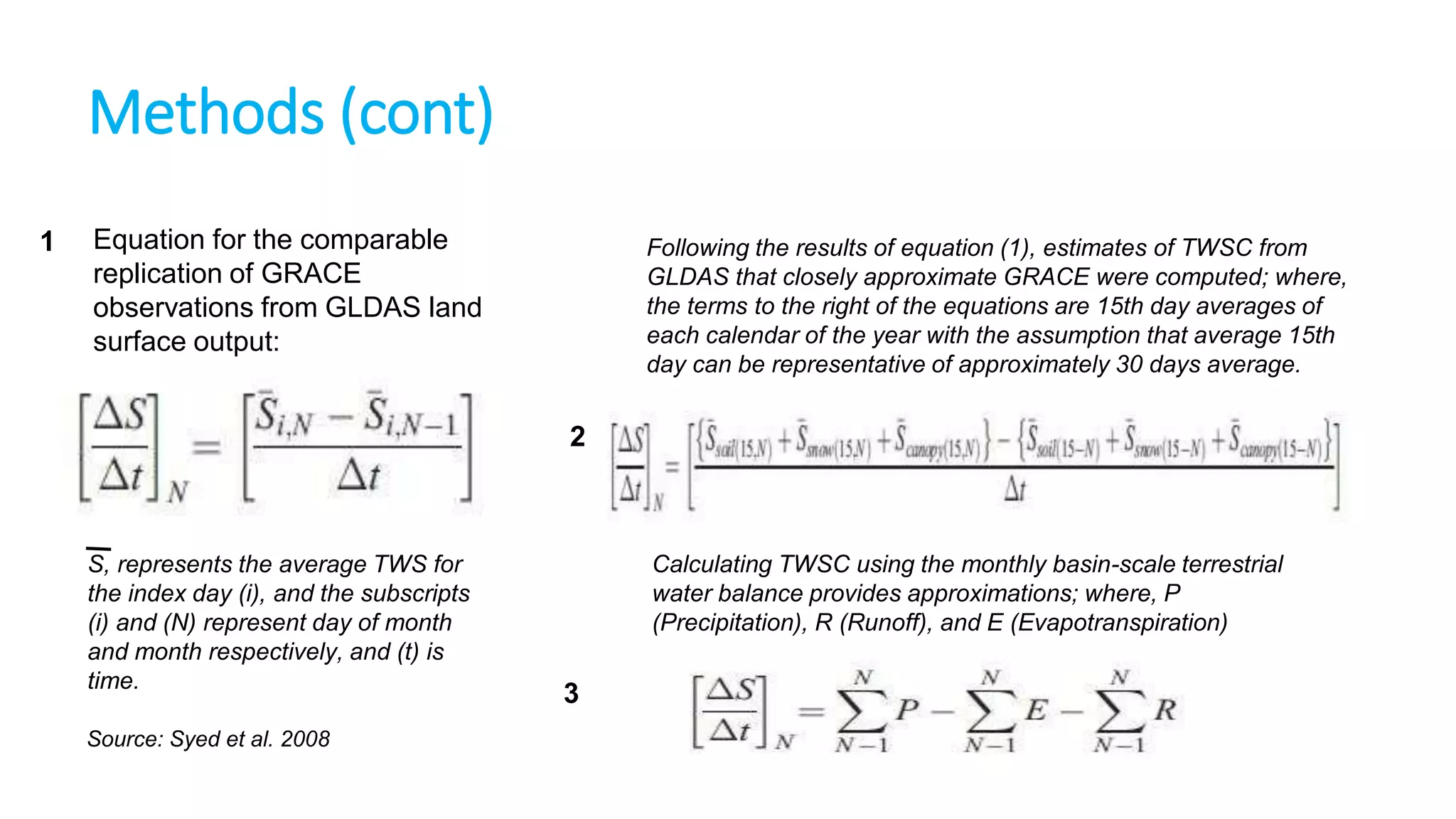 Methods (cont)
1

Equation for the comparable
replication of GRACE
observations from GLDAS land
surface output:

Following the results of equation (1), estimates of TWSC from
GLDAS that closely approximate GRACE were computed; where,
the terms to the right of the equations are 15th day averages of
each calendar of the year with the assumption that average 15th
day can be representative of approximately 30 days average.

2

S, represents the average TWS for
the index day (i), and the subscripts
(i) and (N) represent day of month
and month respectively, and (t) is
time.
Source: Syed et al. 2008

Calculating TWSC using the monthly basin-scale terrestrial
water balance provides approximations; where, P
(Precipitation), R (Runoff), and E (Evapotranspiration)

3

 