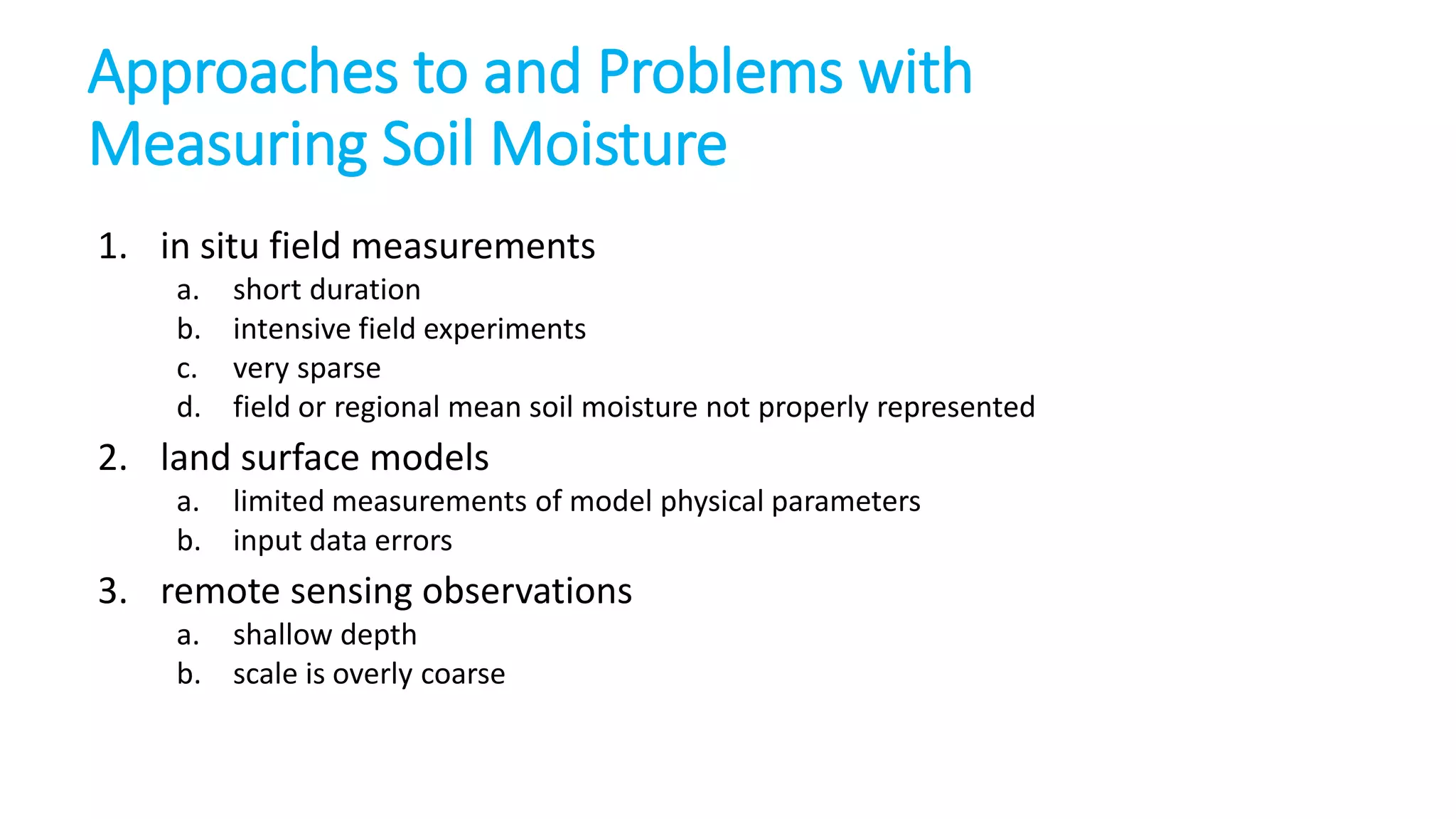 Approaches to and Problems with
Measuring Soil Moisture
1. in situ field measurements
a.
b.
c.
d.

short duration
intensive field experiments
very sparse
field or regional mean soil moisture not properly represented

2. land surface models
a. limited measurements of model physical parameters
b. input data errors

3. remote sensing observations
a. shallow depth
b. scale is overly coarse

 